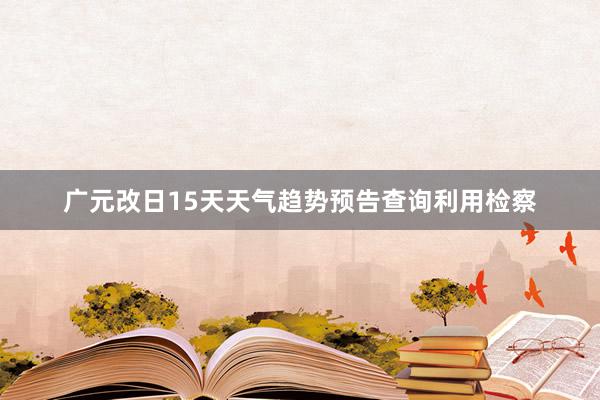 广元改日15天天气趋势预告查询利用检察