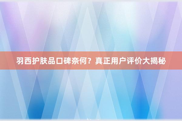 羽西护肤品口碑奈何？真正用户评价大揭秘